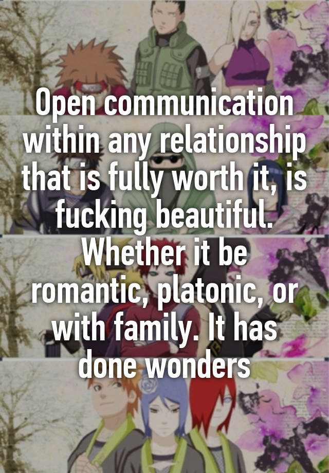 Open communication within any relationship that is fully worth it, is fucking beautiful. Whether it be romantic, platonic, or with family. It has done wonders