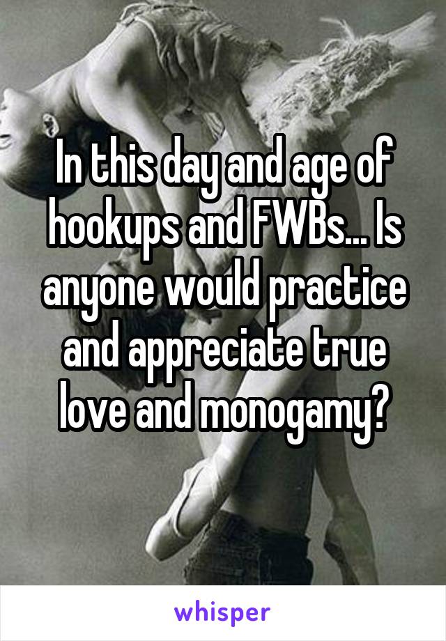 In this day and age of hookups and FWBs... Is anyone would practice and appreciate true love and monogamy?
