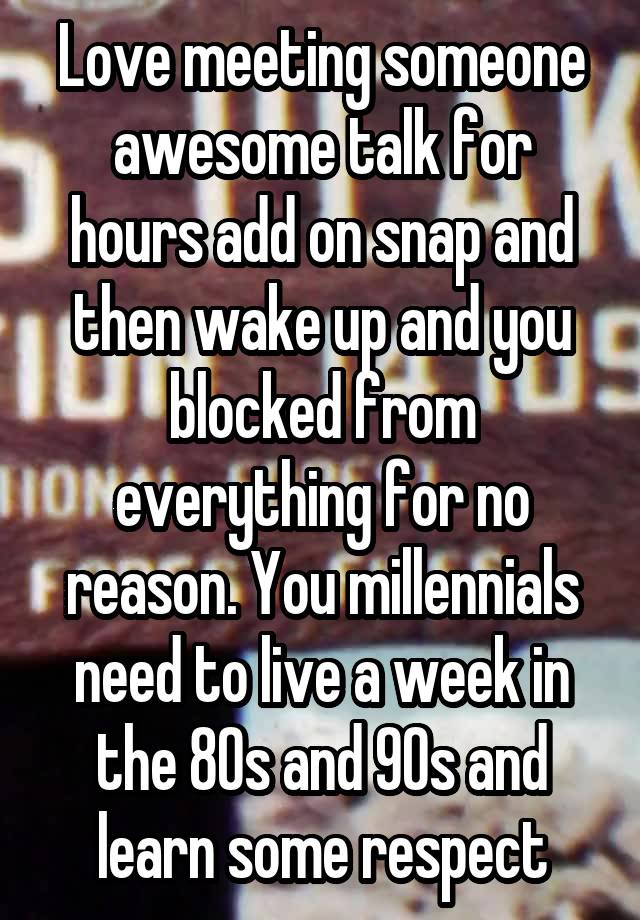 Love meeting someone awesome talk for hours add on snap and then wake up and you blocked from everything for no reason. You millennials need to live a week in the 80s and 90s and learn some respect