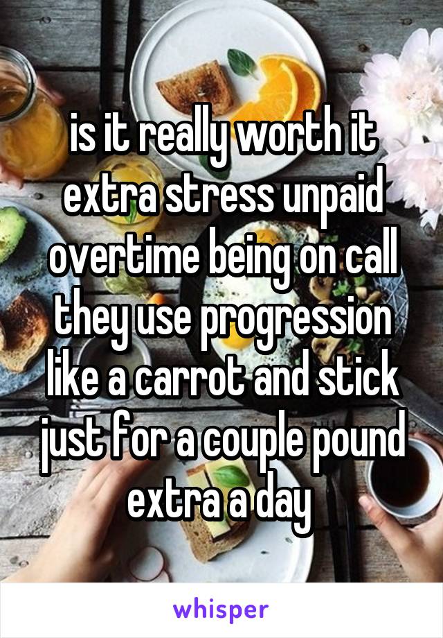 is it really worth it extra stress unpaid overtime being on call they use progression like a carrot and stick just for a couple pound extra a day 