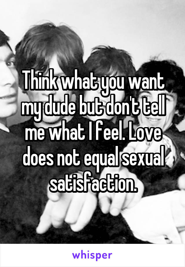 Think what you want my dude but don't tell me what I feel. Love does not equal sexual satisfaction.