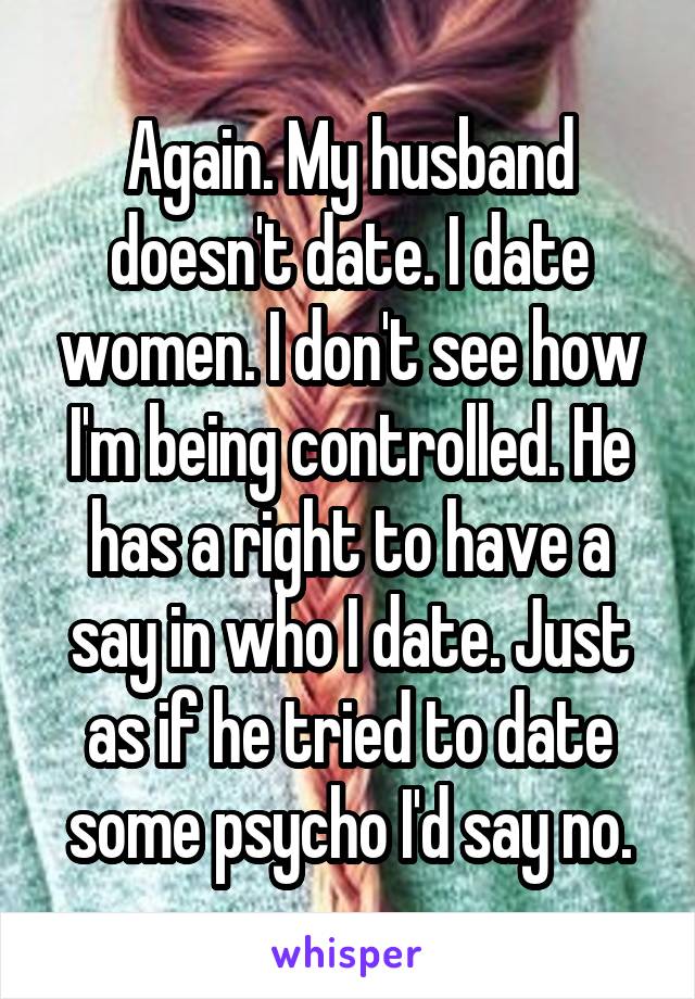 Again. My husband doesn't date. I date women. I don't see how I'm being controlled. He has a right to have a say in who I date. Just as if he tried to date some psycho I'd say no.