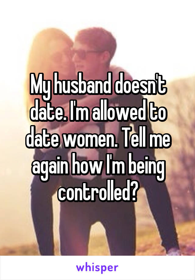 My husband doesn't date. I'm allowed to date women. Tell me again how I'm being controlled?