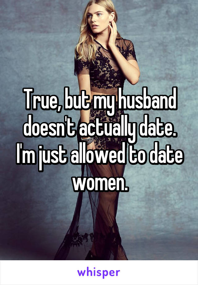 True, but my husband doesn't actually date. I'm just allowed to date women.