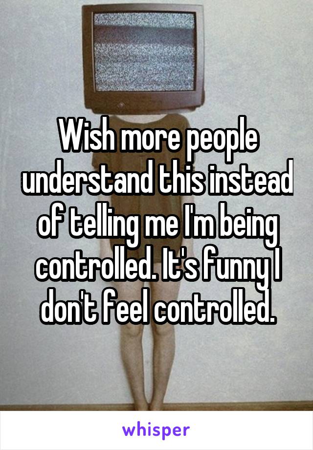 Wish more people understand this instead of telling me I'm being controlled. It's funny I don't feel controlled.