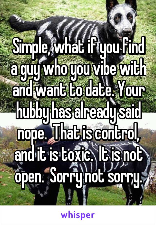 Simple, what if you find a guy who you vibe with and want to date. Your hubby has already said nope.  That is control, and it is toxic.  It is not open.  Sorry not sorry.