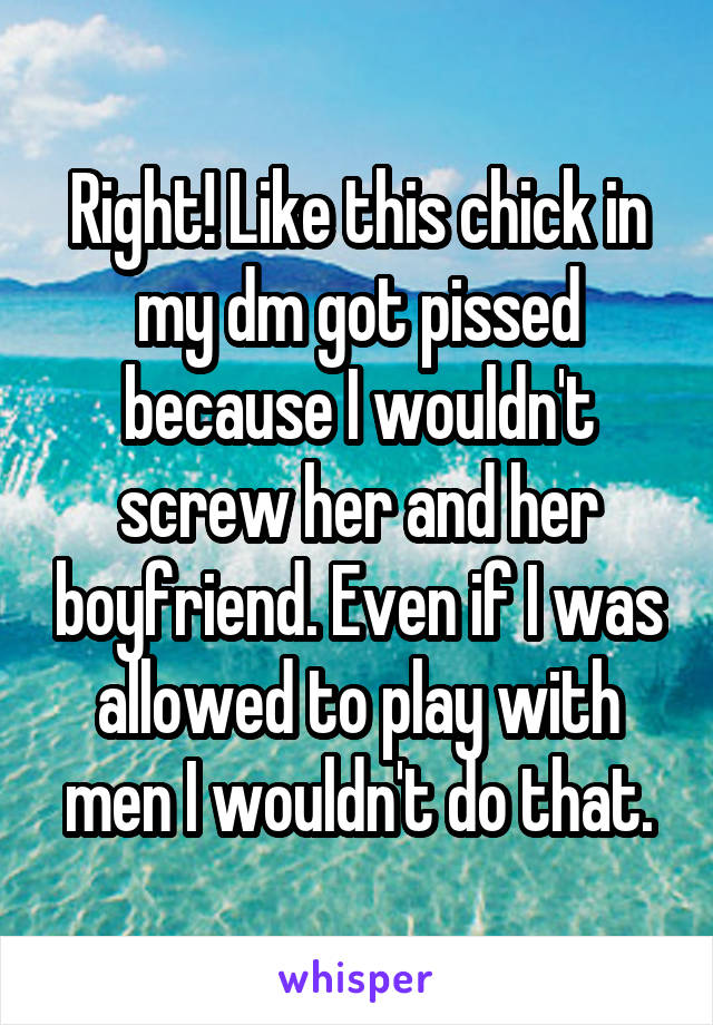 Right! Like this chick in my dm got pissed because I wouldn't screw her and her boyfriend. Even if I was allowed to play with men I wouldn't do that.