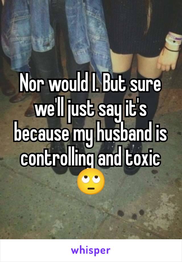 Nor would I. But sure we'll just say it's because my husband is controlling and toxic 🙄