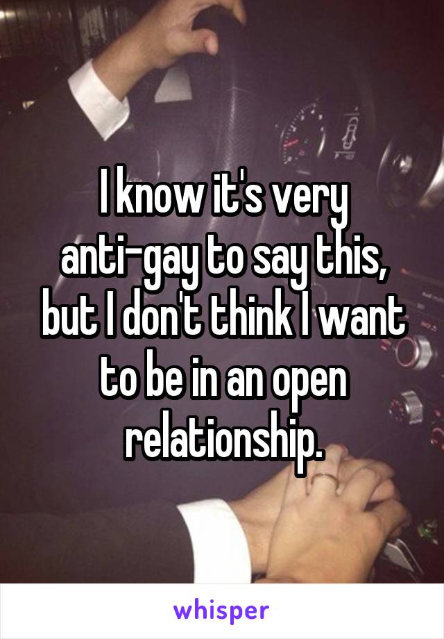 I know it's very anti-gay to say this, but I don't think I want to be in an open relationship.