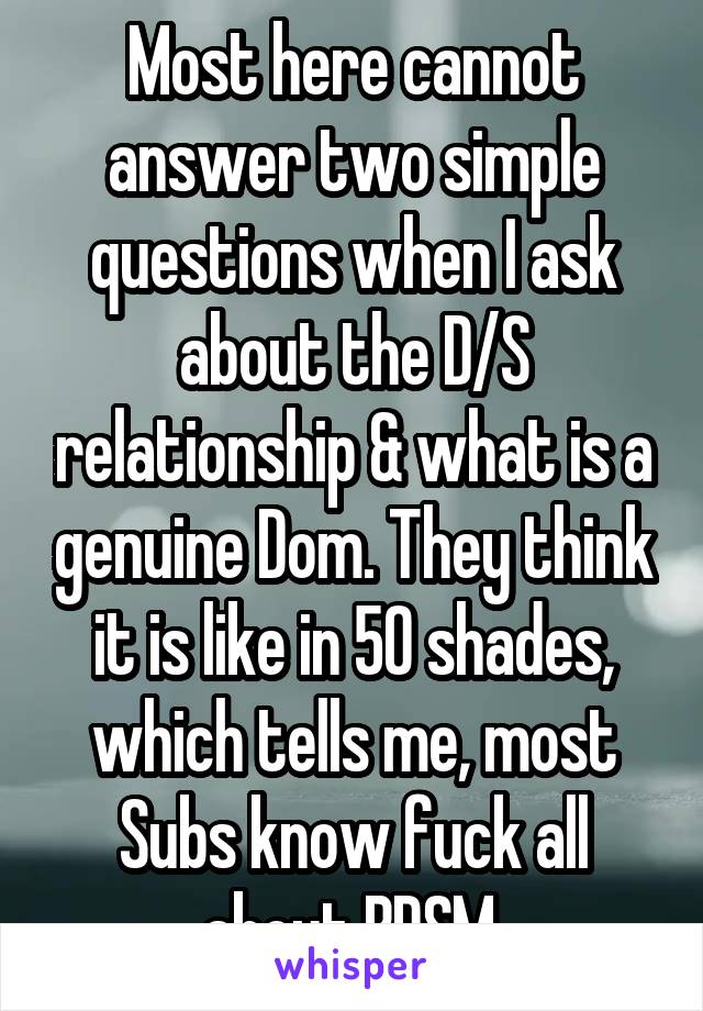 Most here cannot answer two simple questions when I ask about the D/S relationship & what is a genuine Dom. They think it is like in 50 shades, which tells me, most Subs know fuck all about BDSM.