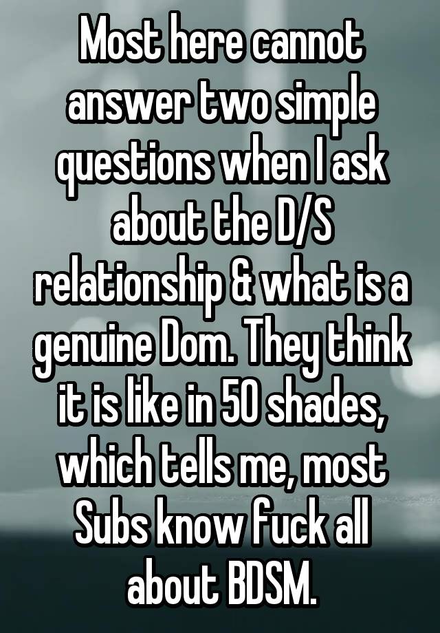 Most here cannot answer two simple questions when I ask about the D/S relationship & what is a genuine Dom. They think it is like in 50 shades, which tells me, most Subs know fuck all about BDSM.