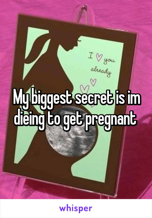 My biggest secret is im dieing to get pregnant 