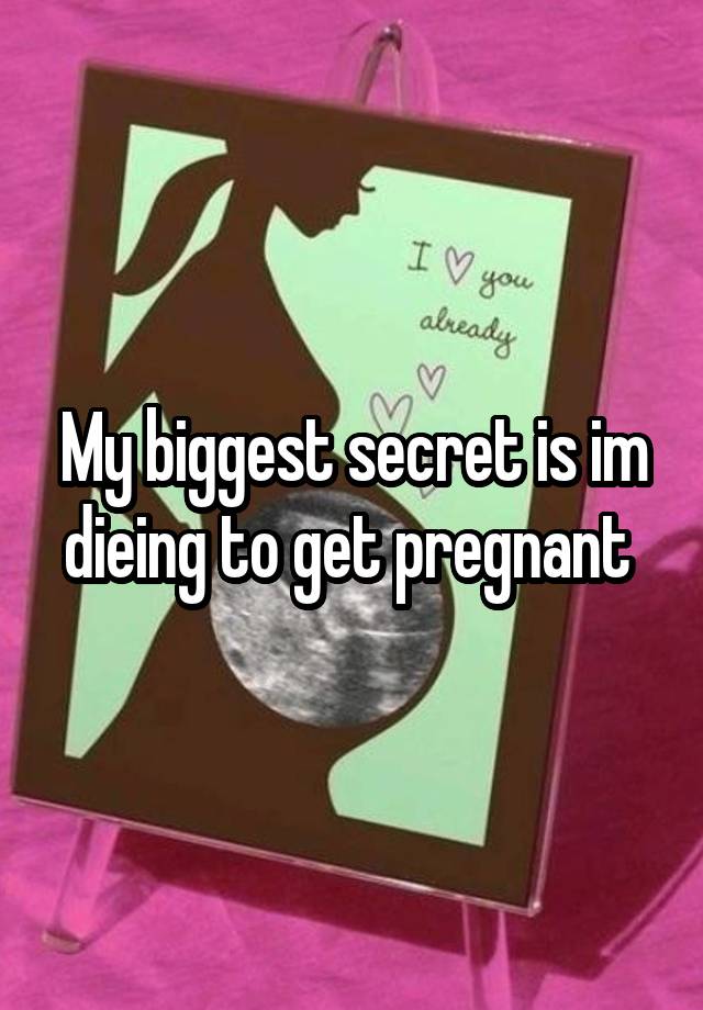 My biggest secret is im dieing to get pregnant 