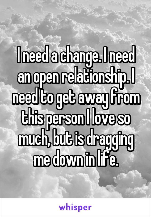 I need a change. I need an open relationship. I need to get away from this person I love so much, but is dragging me down in life.