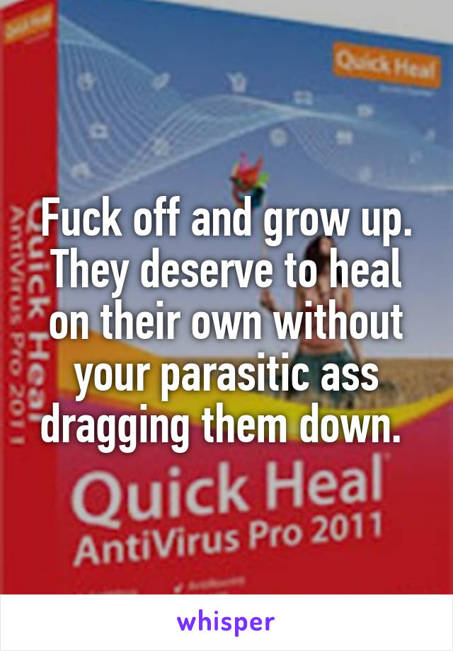 Fuck off and grow up. They deserve to heal on their own without your parasitic ass dragging them down. 