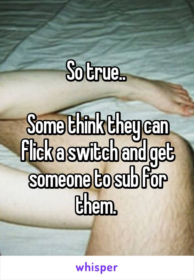 So true.. 

Some think they can flick a switch and get someone to sub for them. 