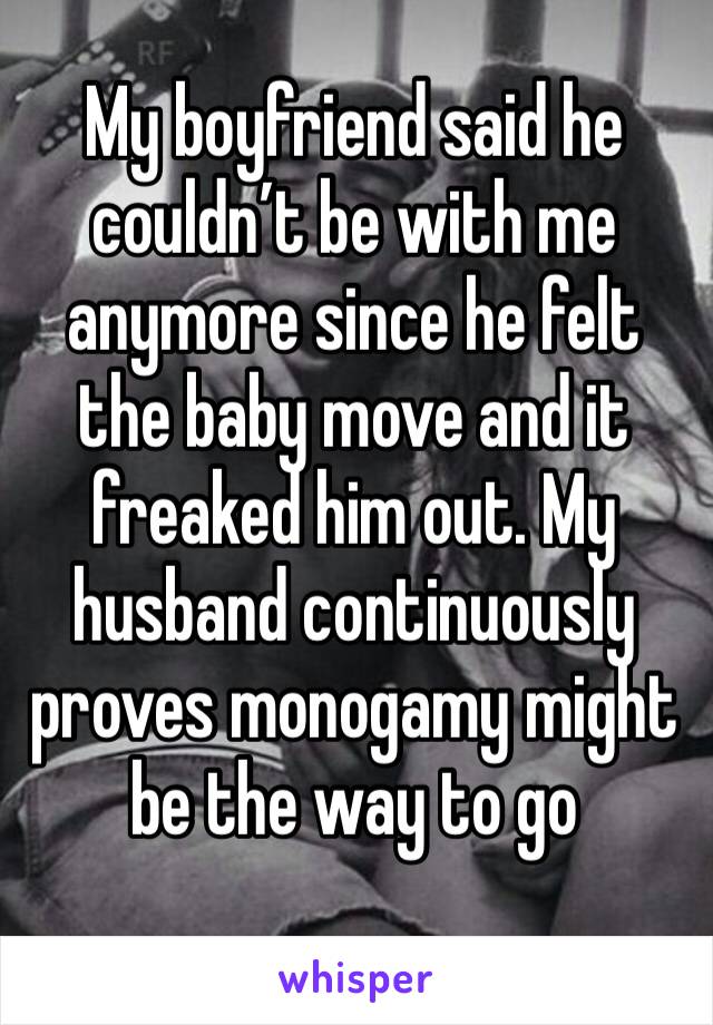 My boyfriend said he couldn’t be with me anymore since he felt the baby move and it freaked him out. My husband continuously proves monogamy might be the way to go 