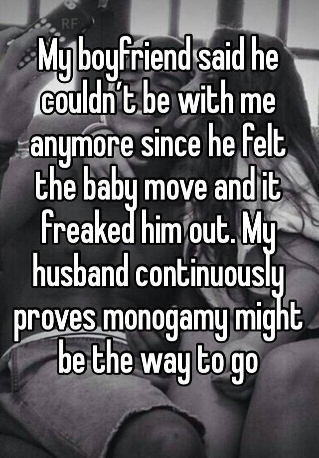 My boyfriend said he couldn’t be with me anymore since he felt the baby move and it freaked him out. My husband continuously proves monogamy might be the way to go 