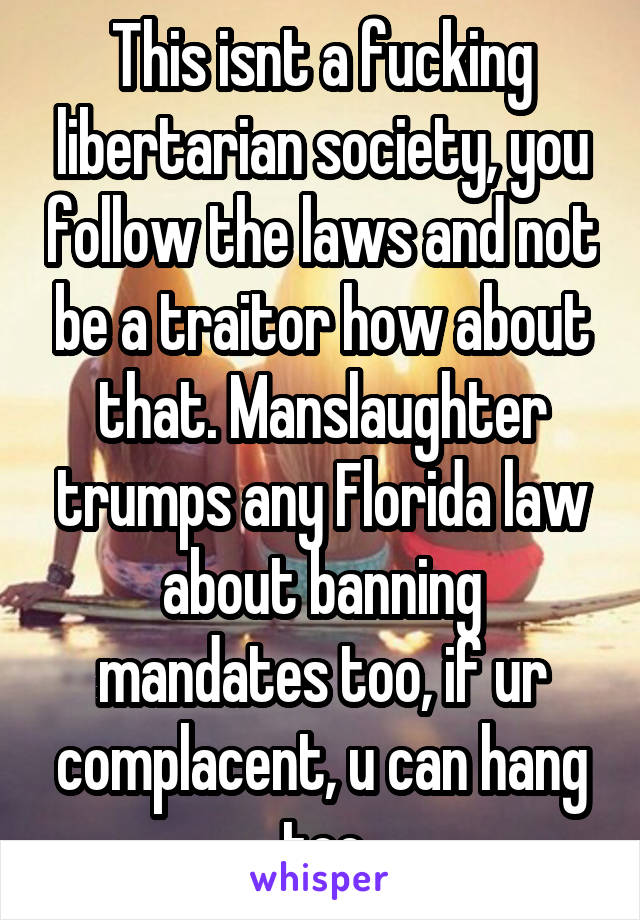 This isnt a fucking libertarian society, you follow the laws and not be a traitor how about that. Manslaughter trumps any Florida law about banning mandates too, if ur complacent, u can hang too