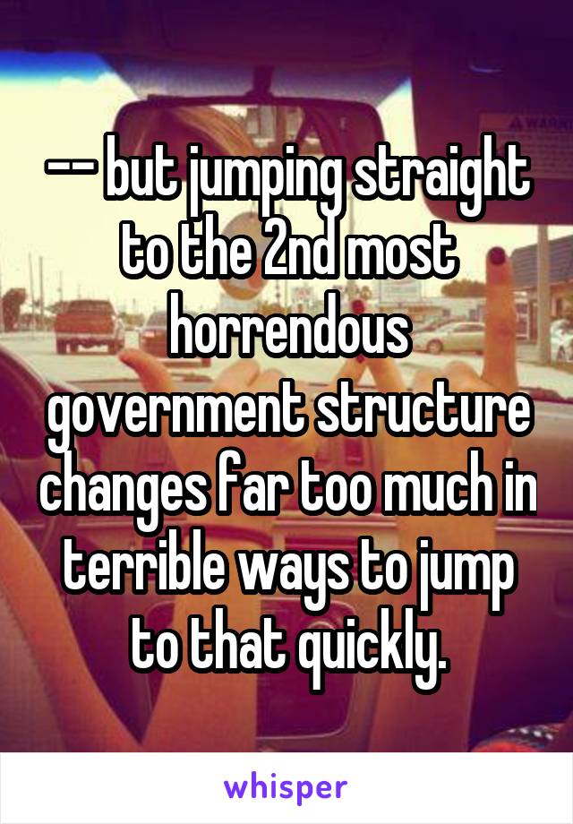 -- but jumping straight to the 2nd most horrendous government structure changes far too much in terrible ways to jump to that quickly.