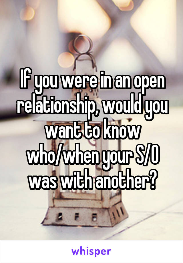 If you were in an open relationship, would you want to know who/when your S/O was with another?