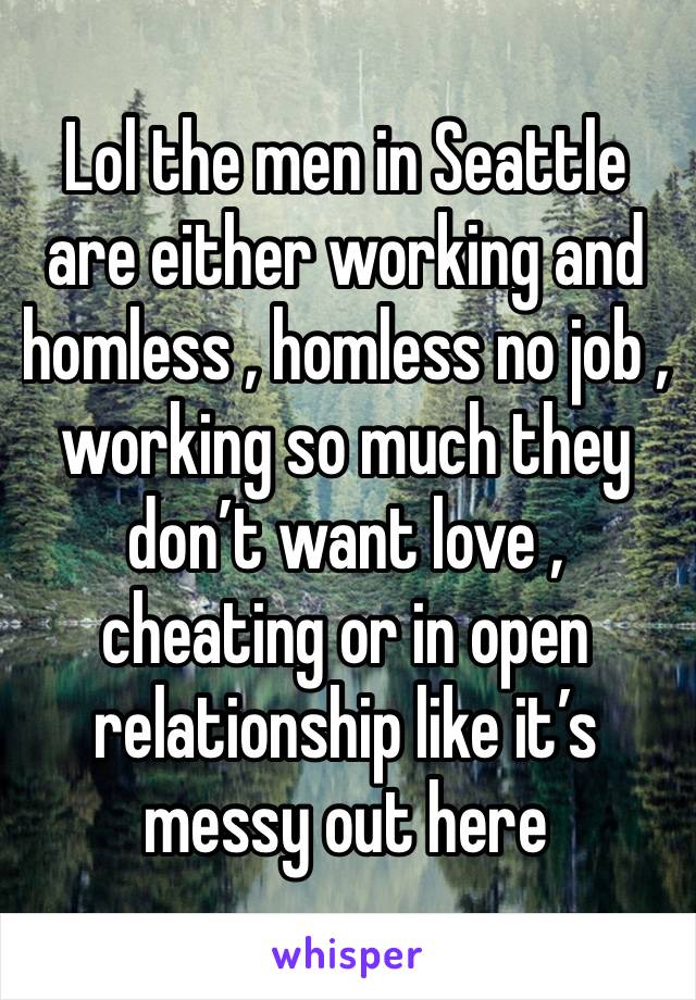 Lol the men in Seattle are either working and homless , homless no job , working so much they don’t want love , cheating or in open relationship like it’s messy out here 