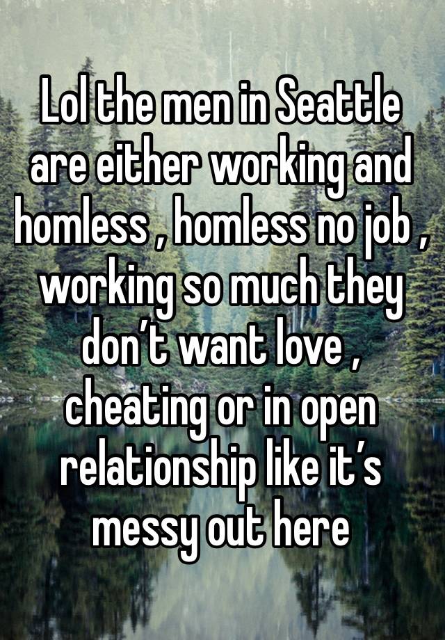 Lol the men in Seattle are either working and homless , homless no job , working so much they don’t want love , cheating or in open relationship like it’s messy out here 