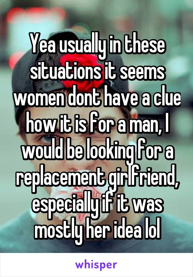 Yea usually in these situations it seems women dont have a clue how it is for a man, I would be looking for a replacement girlfriend, especially if it was mostly her idea lol