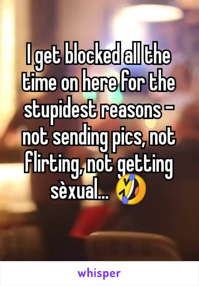 I get blocked all the time on here for the stupidest reasons - not sending pics, not flirting, not getting sèxual... 🤣