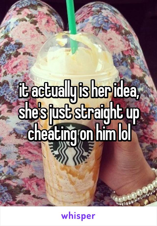 it actually is her idea, she's just straight up cheating on him lol