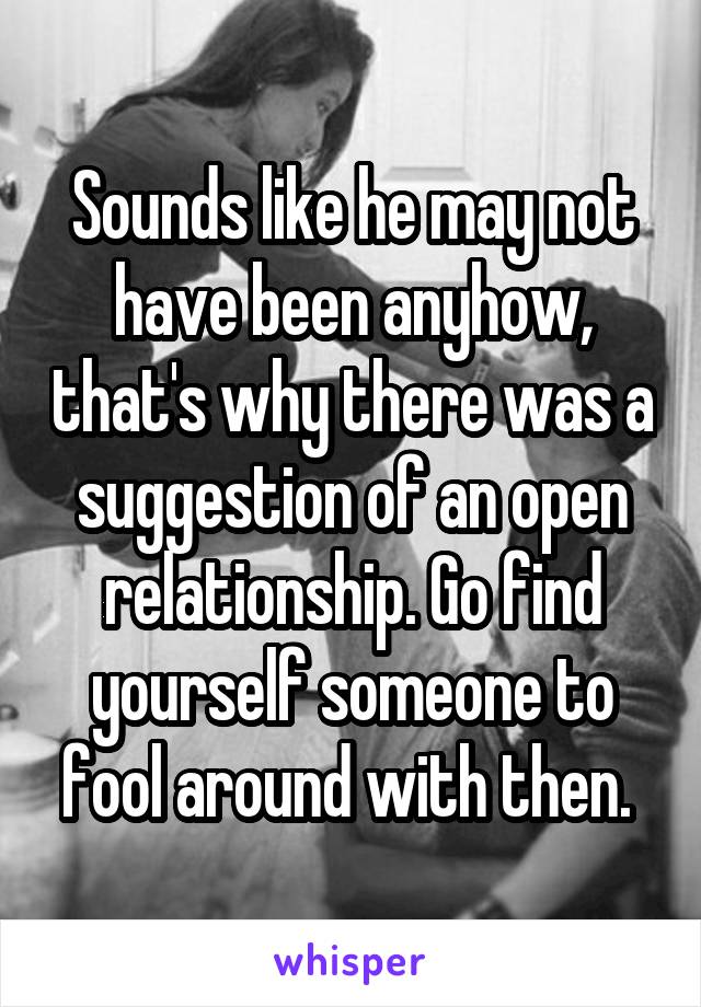 Sounds like he may not have been anyhow, that's why there was a suggestion of an open relationship. Go find yourself someone to fool around with then. 