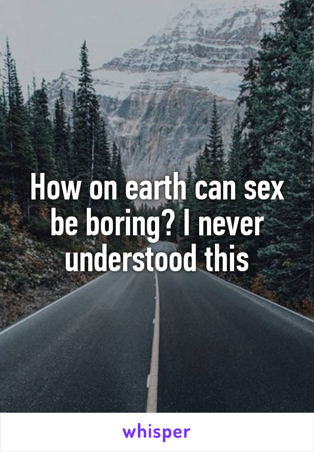 How on earth can sex be boring? I never understood this