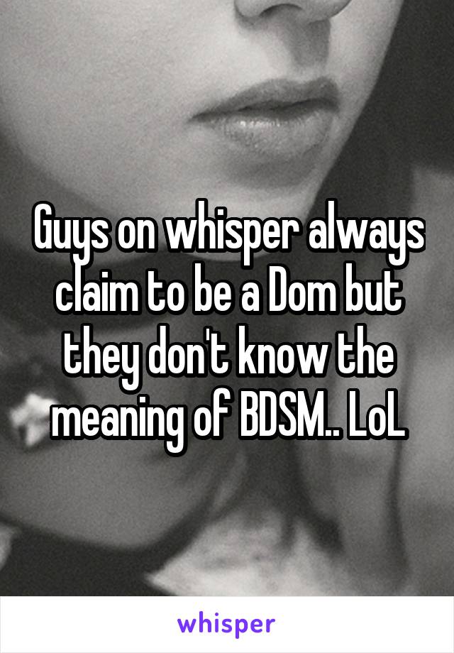 Guys on whisper always claim to be a Dom but they don't know the meaning of BDSM.. LoL