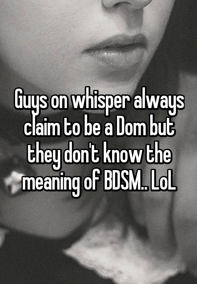 Guys on whisper always claim to be a Dom but they don't know the meaning of BDSM.. LoL