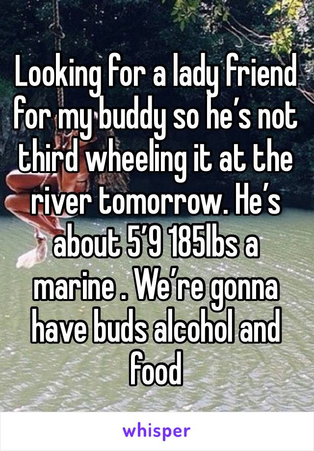 Looking for a lady friend for my buddy so he’s not third wheeling it at the river tomorrow. He’s about 5’9 185lbs a marine . We’re gonna have buds alcohol and food