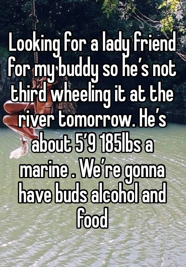 Looking for a lady friend for my buddy so he’s not third wheeling it at the river tomorrow. He’s about 5’9 185lbs a marine . We’re gonna have buds alcohol and food