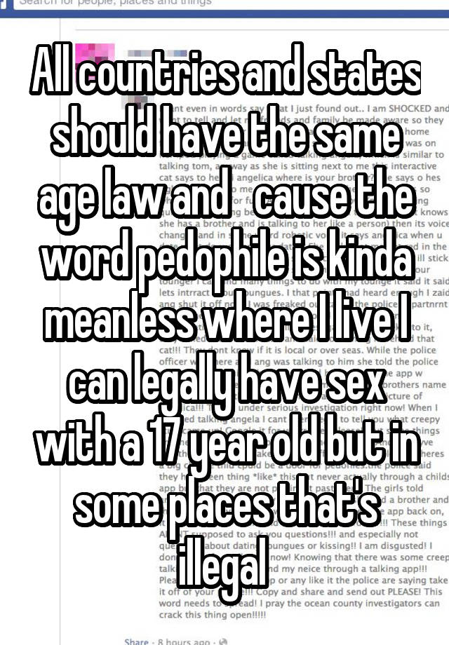 All countries and states should have the same age law and   cause the word pedophile is kinda meanless where I live I can legally have sex with a 17 year old but in some places that's illegal 
