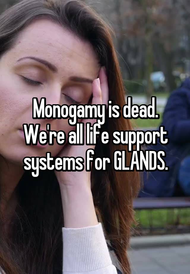 Monogamy is dead.
We're all life support systems for GLANDS.