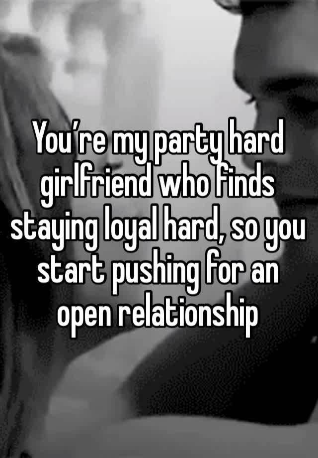 You’re my party hard girlfriend who finds staying loyal hard, so you start pushing for an open relationship 