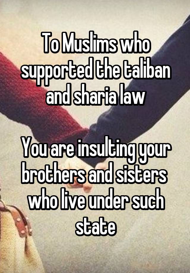 To Muslims who supported the taliban and sharia law

You are insulting your brothers and sisters  who live under such state