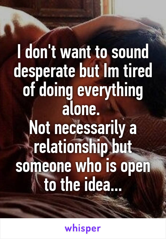 I don't want to sound desperate but Im tired of doing everything alone. 
Not necessarily a relationship but someone who is open to the idea...