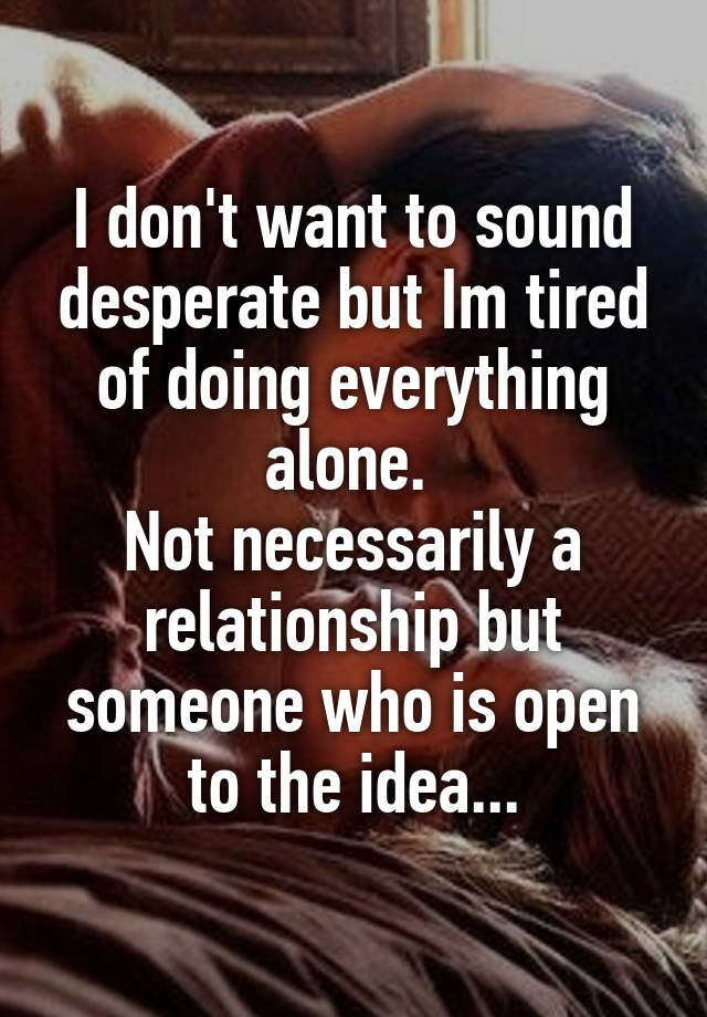 I don't want to sound desperate but Im tired of doing everything alone. 
Not necessarily a relationship but someone who is open to the idea...