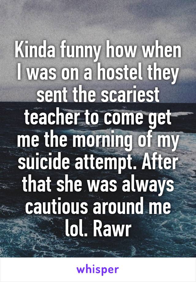 Kinda funny how when I was on a hostel they sent the scariest teacher to come get me the morning of my suicide attempt. After that she was always cautious around me lol. Rawr