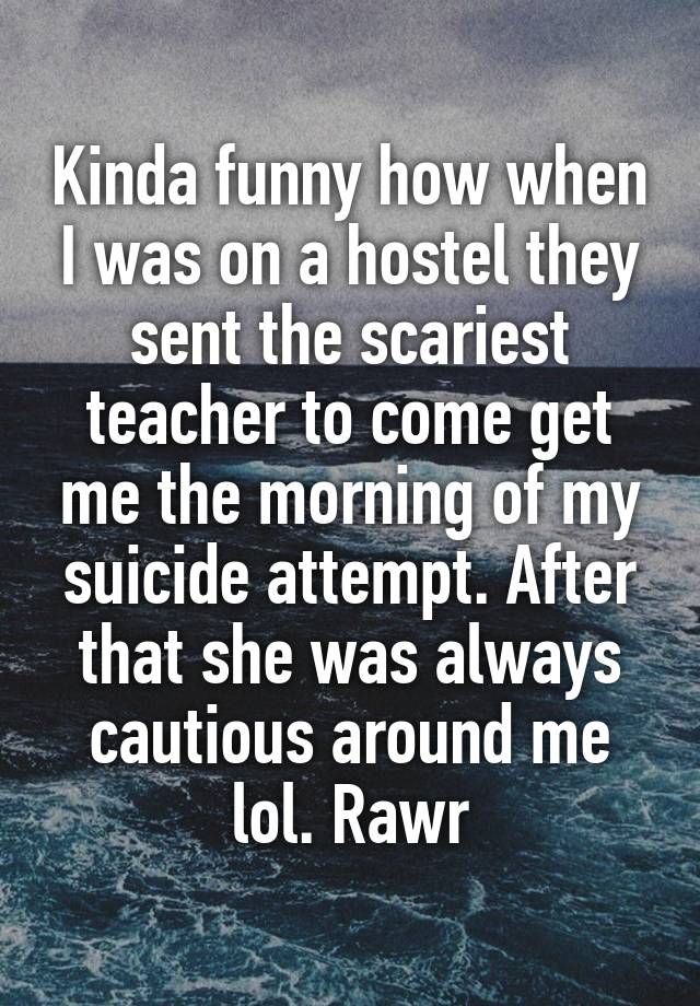 Kinda funny how when I was on a hostel they sent the scariest teacher to come get me the morning of my suicide attempt. After that she was always cautious around me lol. Rawr