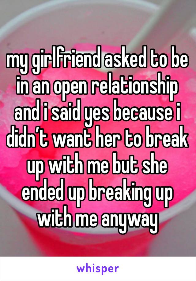 my girlfriend asked to be in an open relationship and i said yes because i didn’t want her to break up with me but she ended up breaking up with me anyway