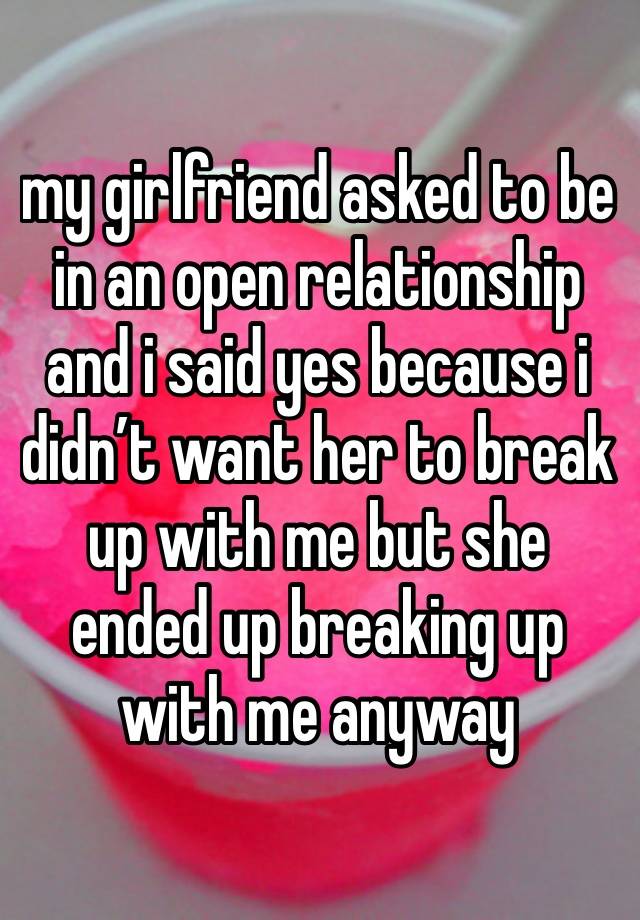 my girlfriend asked to be in an open relationship and i said yes because i didn’t want her to break up with me but she ended up breaking up with me anyway