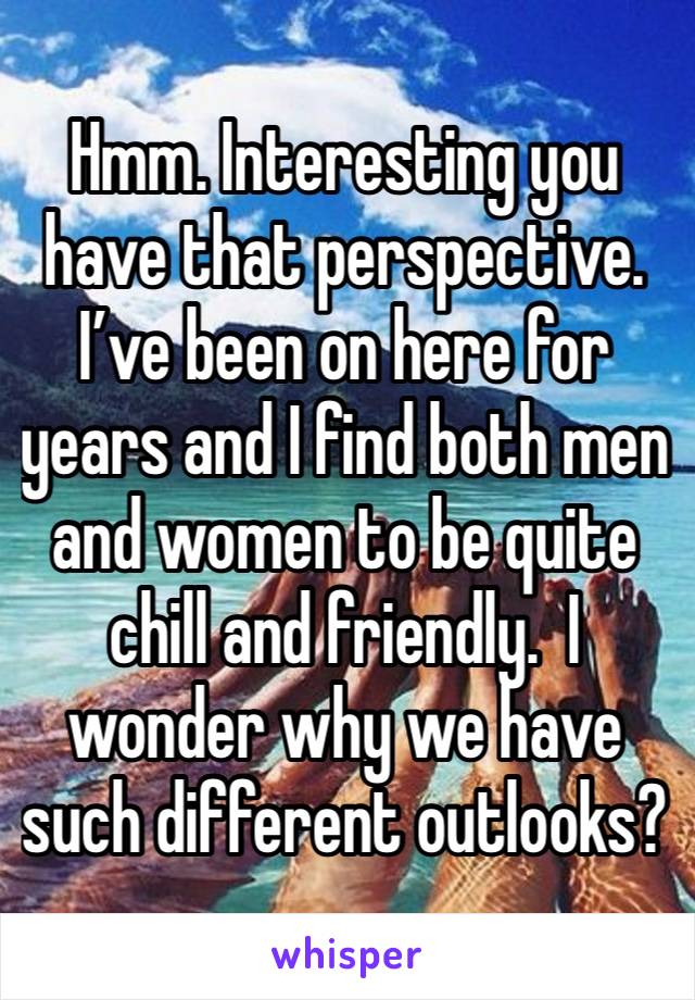 Hmm. Interesting you have that perspective.  I’ve been on here for years and I find both men and women to be quite chill and friendly.  I wonder why we have such different outlooks?