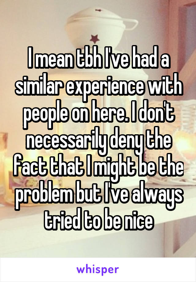 I mean tbh I've had a similar experience with people on here. I don't necessarily deny the fact that I might be the problem but I've always tried to be nice