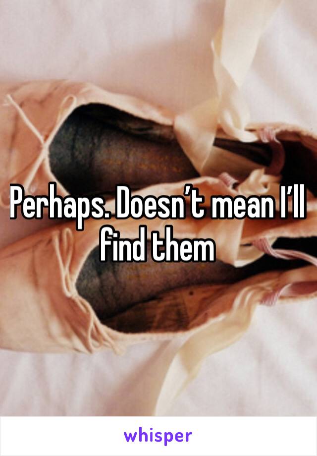 Perhaps. Doesn’t mean I’ll find them