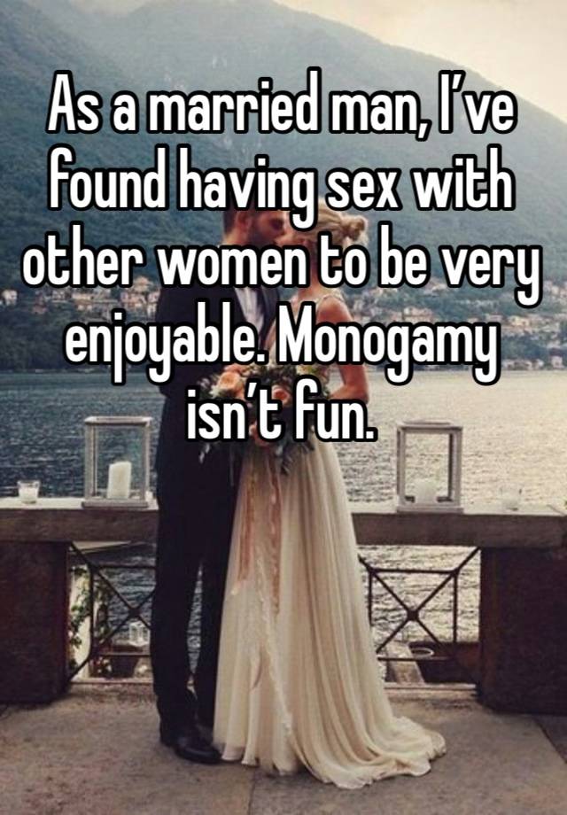 As a married man, I’ve found having sex with other women to be very enjoyable. Monogamy isn’t fun. 